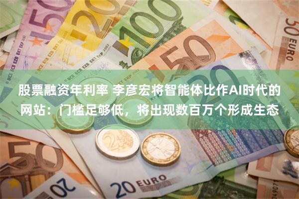 股票融资年利率 李彦宏将智能体比作AI时代的网站：门槛足够低，将出现数百万个形成生态