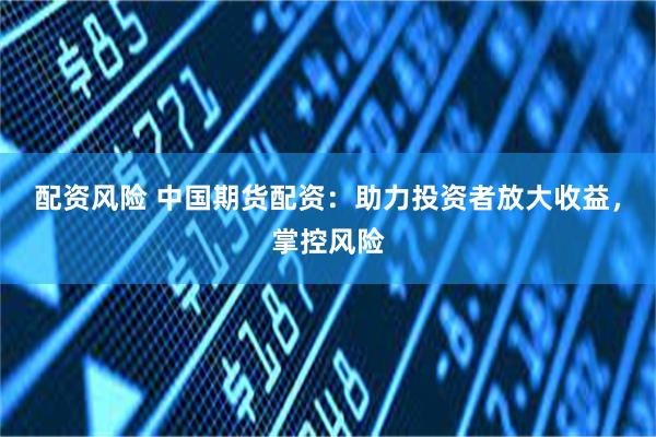 配资风险 中国期货配资：助力投资者放大收益，掌控风险