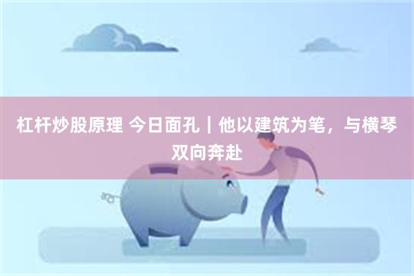 杠杆炒股原理 今日面孔｜他以建筑为笔，与横琴双向奔赴