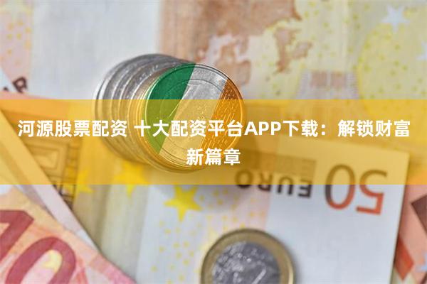 河源股票配资 十大配资平台APP下载：解锁财富新篇章