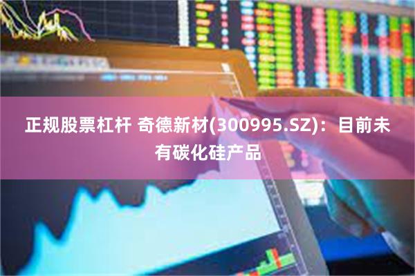 正规股票杠杆 奇德新材(300995.SZ)：目前未有碳化硅产品