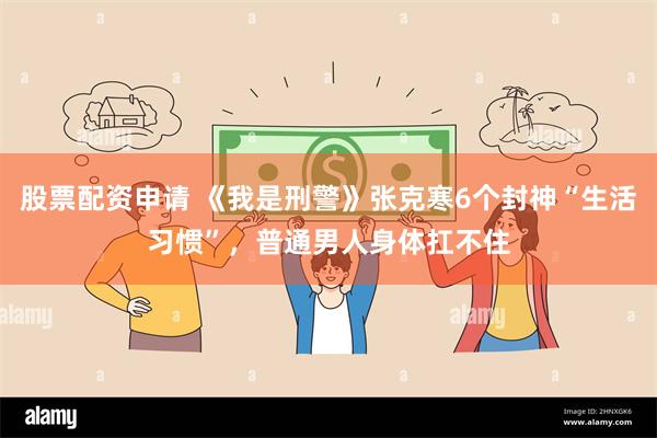 股票配资申请 《我是刑警》张克寒6个封神“生活习惯”，普通男人身体扛不住