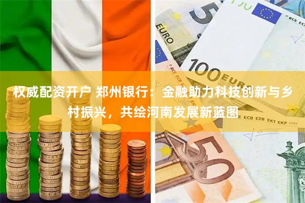 权威配资开户 郑州银行：金融助力科技创新与乡村振兴，共绘河南发展新蓝图