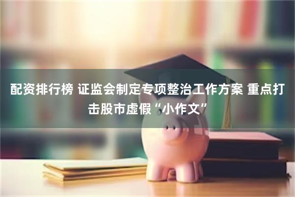 配资排行榜 证监会制定专项整治工作方案 重点打击股市虚假“小作文”