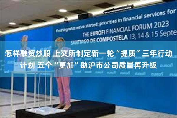 怎样融资炒股 上交所制定新一轮“提质”三年行动计划 五个“更加”助沪市公司质量再升级