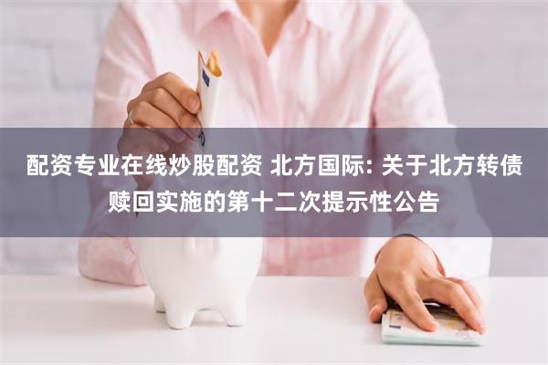 配资专业在线炒股配资 北方国际: 关于北方转债赎回实施的第十二次提示性公告