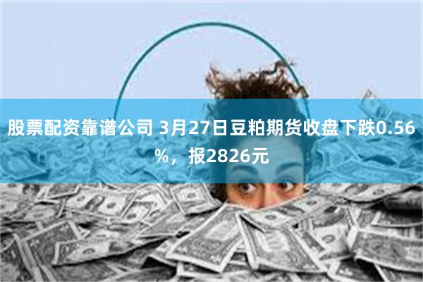 股票配资靠谱公司 3月27日豆粕期货收盘下跌0.56%，报2826元