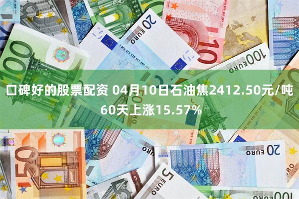 口碑好的股票配资 04月10日石油焦2412.50元/吨 60天上涨15.57%