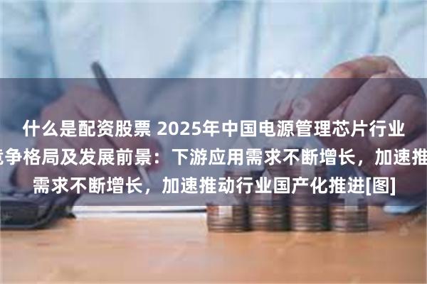 什么是配资股票 2025年中国电源管理芯片行业产业链、市场规模、竞争格局及发展前景：下游应用需求不断增长，加速推动行业国产化推进[图]