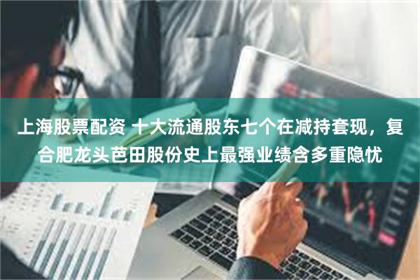上海股票配资 十大流通股东七个在减持套现，复合肥龙头芭田股份史上最强业绩含多重隐忧