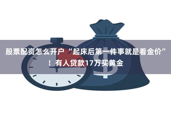 股票配资怎么开户 “起床后第一件事就是看金价”！有人贷款17万买黄金