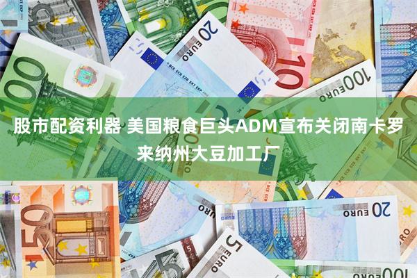 股市配资利器 美国粮食巨头ADM宣布关闭南卡罗来纳州大豆加工厂
