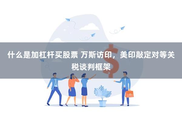 什么是加杠杆买股票 万斯访印，美印敲定对等关税谈判框架