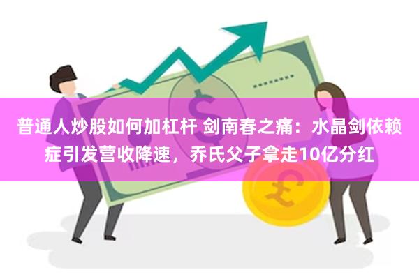 普通人炒股如何加杠杆 剑南春之痛：水晶剑依赖症引发营收降速，乔氏父子拿走10亿分红