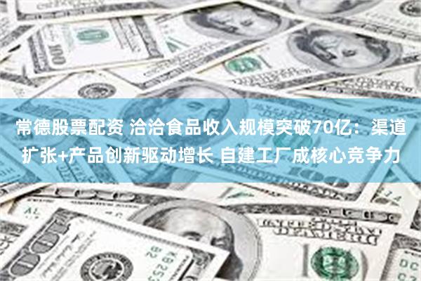 常德股票配资 洽洽食品收入规模突破70亿：渠道扩张+产品创新驱动增长 自建工厂成核心竞争力