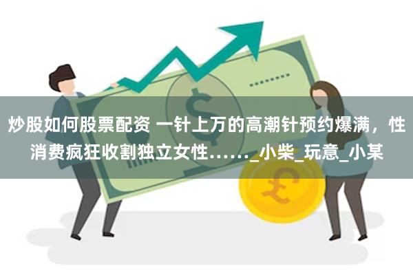 炒股如何股票配资 一针上万的高潮针预约爆满，性消费疯狂收割独立女性……_小柴_玩意_小某