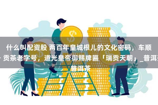什么叫配资股 两百年皇城根儿的文化密码，车顺号 贡茶老字号，道光皇帝御赐牌匾「瑞贡天朝」_普洱茶