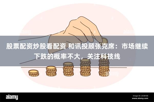 股票配资炒股看配资 和讯投顾张克席：市场继续下跌的概率不大，关注科技线