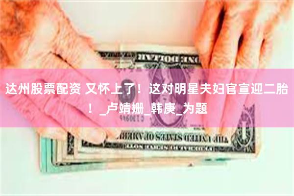 达州股票配资 又怀上了！这对明星夫妇官宣迎二胎！_卢靖姗_韩庚_为题