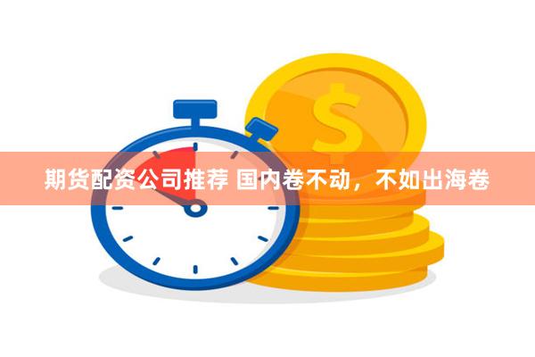 期货配资公司推荐 国内卷不动，不如出海卷