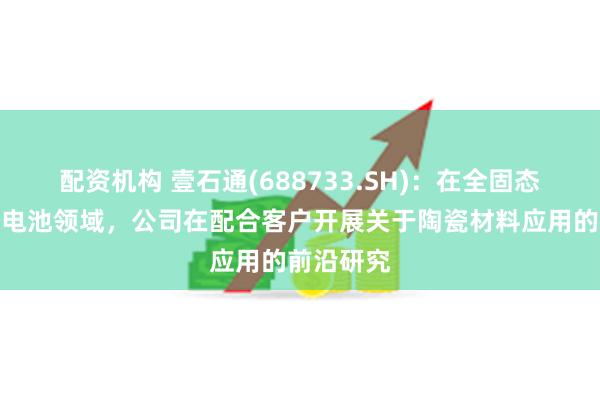 配资机构 壹石通(688733.SH)：在全固态、半固态电池领域，公司在配合客户开展关于陶瓷材料应用的前沿研究