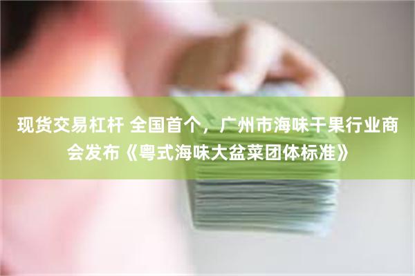 现货交易杠杆 全国首个，广州市海味干果行业商会发布《粤式海味大盆菜团体标准》