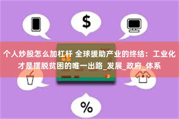 个人炒股怎么加杠杆 全球援助产业的终结：工业化才是摆脱贫困的唯一出路_发展_政府_体系