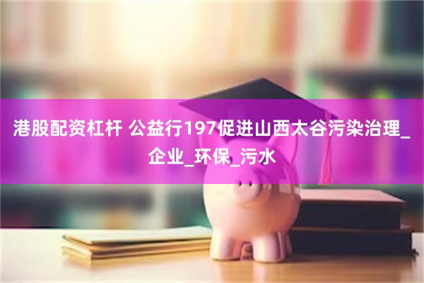 港股配资杠杆 公益行197促进山西太谷污染治理_企业_环保_污水