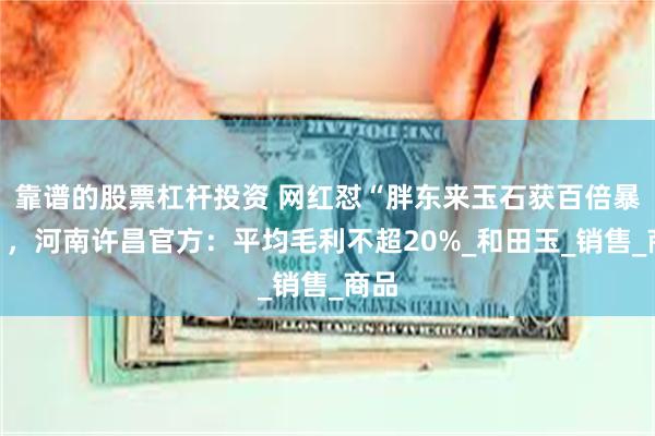 靠谱的股票杠杆投资 网红怼“胖东来玉石获百倍暴利”，河南许昌官方：平均毛利不超20%_和田玉_销售_商品