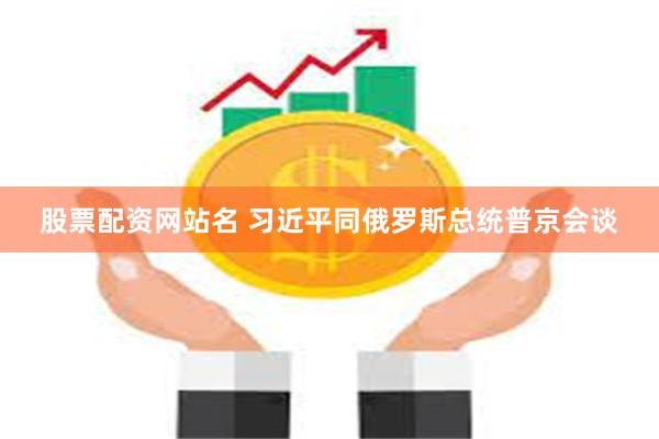 股票配资网站名 习近平同俄罗斯总统普京会谈