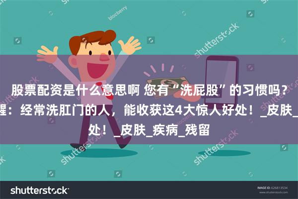股票配资是什么意思啊 您有“洗屁股”的习惯吗？​医生提醒：经常洗肛门的人，能收获这4大惊人好处！_皮肤_疾病_残留