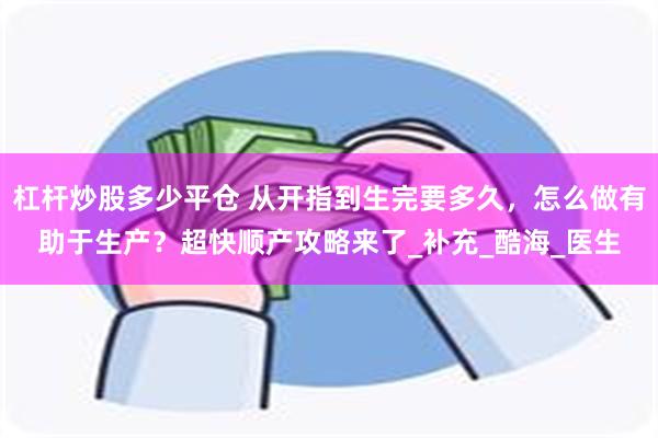 杠杆炒股多少平仓 从开指到生完要多久，怎么做有助于生产？超快顺产攻略来了_补充_酷海_医生