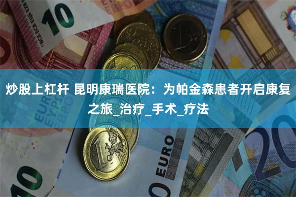 炒股上杠杆 昆明康瑞医院：为帕金森患者开启康复之旅_治疗_手术_疗法