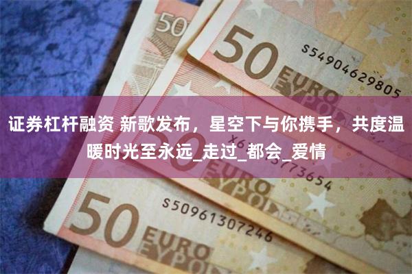 证券杠杆融资 新歌发布，星空下与你携手，共度温暖时光至永远_走过_都会_爱情