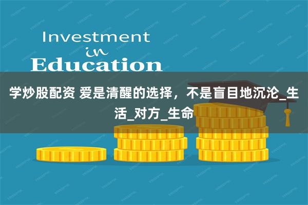 学炒股配资 爱是清醒的选择，不是盲目地沉沦_生活_对方_生命