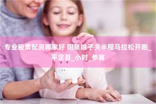 专业股票配资哪家好 阳泉娘子关半程马拉松开跑_平定县_小时_参赛