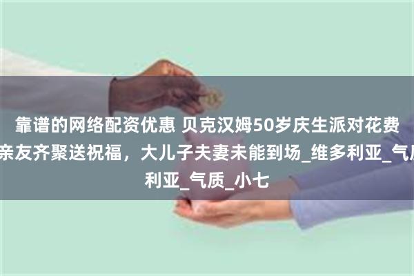 靠谱的网络配资优惠 贝克汉姆50岁庆生派对花费百万，亲友齐聚送祝福，大儿子夫妻未能到场_维多利亚_气质_小七