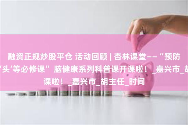 融资正规炒股平仓 活动回顾 | 杏林课堂——“预防‘宕机’ 您的‘头’等必修课” 脑健康系列科普课开课啦！_嘉兴市_胡主任_时间