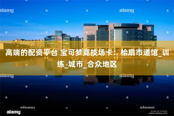 高端的配资平台 宝可梦竞技场卡：桧扇市道馆_训练_城市_合众地区