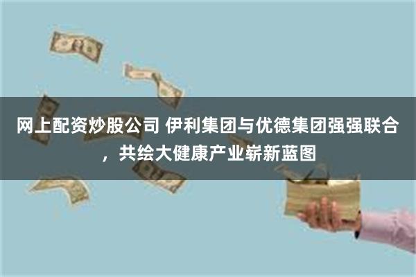 网上配资炒股公司 伊利集团与优德集团强强联合，共绘大健康产业崭新蓝图