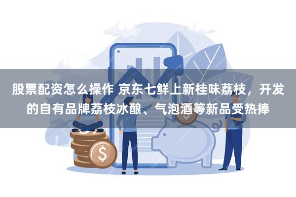股票配资怎么操作 京东七鲜上新桂味荔枝，开发的自有品牌荔枝冰酿、气泡酒等新品受热捧