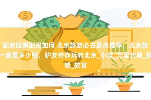 配资股票配资如何 北京旅游必去景点推荐，北京旅游一趟要多少钱，驴友带你玩转北京_小欣_万里长城_故宫