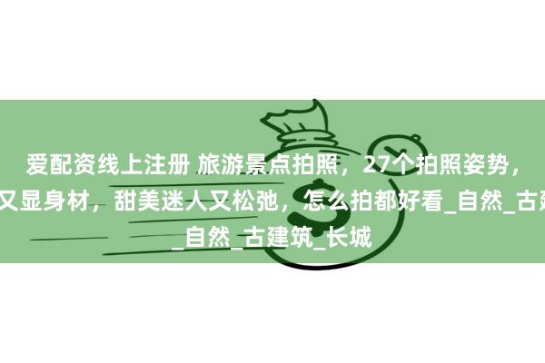 爱配资线上注册 旅游景点拍照，27个拍照姿势，漂亮气质又显身材，甜美迷人又松弛，怎么拍都好看_自然_古建筑_长城