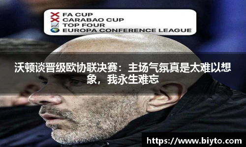沃顿谈晋级欧协联决赛：主场气氛真是太难以想象，我永生难忘